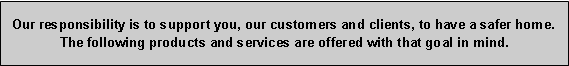 Text Box: Our responsibility is to support you, our customers and clients, to have a safer home. The following products and services are offered with that goal in mind.
