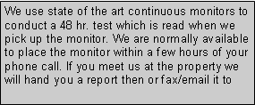 Text Box: We use state of the art continuous monitors to conduct a 48 hr. test which is read when we pick up the monitor. We are normally available to place the monitor within a few hours of your phone call. If you meet us at the property we will hand you a report then or fax/email it to 