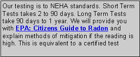 Text Box: Our testing is to NEHA standards. Short Term Tests takes 2 to 90 days. Long Term Tests take 90 days to 1 year. We will provide you with EPA: Citizens Guide to Radon and explain methods of mitigation if the reading is high. This is equivalent to a certified test 