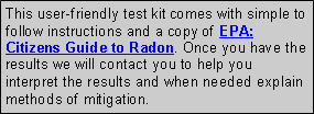 Text Box: This user-friendly test kit comes with simple to follow instructions and a copy of EPA: Citizens Guide to Radon. Once you have the results we will contact you to help you interpret the results and when needed explain methods of mitigation.