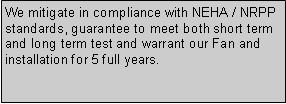 Text Box: We mitigate in compliance with NEHA / NRPP standards, guarantee to meet both short term and long term test and warrant our Fan and installation for 5 full years.