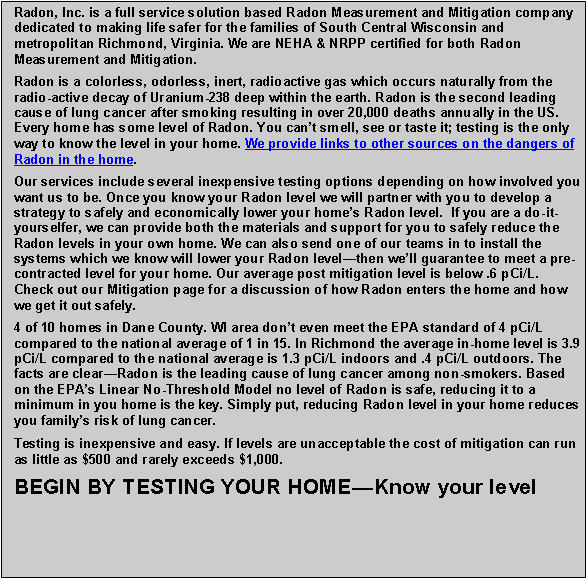 Text Box: Radon, Inc. is a full service solution based Radon Measurement and Mitigation company dedicated to making life safer for the families of South Central Wisconsin and metropolitan Richmond, Virginia. We are NEHA & NRPP certified for both Radon Measurement and Mitigation.Radon is a colorless, odorless, inert, radioactive gas which occurs naturally from the radio-active decay of Uranium-238 deep within the earth. Radon is the second leading cause of lung cancer after smoking resulting in over 20,000 deaths annually in the US. Every home has some level of Radon. You cant smell, see or taste it; testing is the only way to know the level in your home. We provide links to other sources on the dangers of Radon in the home. Our services include several inexpensive testing options depending on how involved you want us to be. Once you know your Radon level we will partner with you to develop a strategy to safely and economically lower your homes Radon level.  If you are a do-it-yourselfer, we can provide both the materials and support for you to safely reduce the Radon levels in your own home. We can also send one of our teams in to install the systems which we know will lower your Radon levelthen well guarantee to meet a pre-contracted level for your home. Our average post mitigation level is below .6 pCi/L. Check out our Mitigation page for a discussion of how Radon enters the home and how we get it out safely.4 of 10 homes in Dane County. WI area dont even meet the EPA standard of 4 pCi/L compared to the national average of 1 in 15. In Richmond the average in-home level is 3.9 pCi/L compared to the national average is 1.3 pCi/L indoors and .4 pCi/L outdoors. The facts are clearRadon is the leading cause of lung cancer among non-smokers. Based on the EPAs Linear No-Threshold Model no level of Radon is safe, reducing it to a minimum in you home is the key. Simply put, reducing Radon level in your home reduces you familys risk of lung cancer. Testing is inexpensive and easy. If levels are unacceptable the cost of mitigation can run as little as $500 and rarely exceeds $1,000. BEGIN BY TESTING YOUR HOMEKnow your level