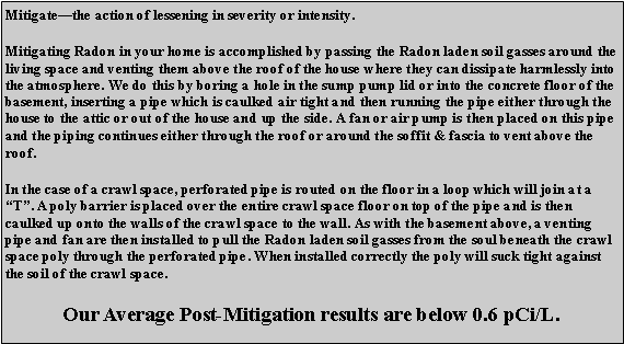Text Box: Mitigate�the action of lessening in severity or intensity.Mitigating Radon in your home is accomplished by passing the Radon laden soil gasses around the living space and venting them above the roof of the house where they can dissipate harmlessly into the atmosphere. We do this by boring a hole in the sump pump lid or into the concrete floor of the basement, inserting a pipe which is caulked air tight and then running the pipe either through the house to the attic or out of the house and up the side. A fan or air pump is then placed on this pipe and the piping continues either through the roof or around the soffit & fascia to vent above the roof. In the case of a crawl space, perforated pipe is routed on the floor in a loop which will join at a �T�. A poly barrier is placed over the entire crawl space floor on top of the pipe and is then caulked up onto the walls of the crawl space to the wall. As with the basement above, a venting pipe and fan are then installed to pull the Radon laden soil gasses from the soul beneath the crawl space poly through the perforated pipe. When installed correctly the poly will suck tight against the soil of the crawl space.Our Average Post-Mitigation results are below 0.6 pCi/L.