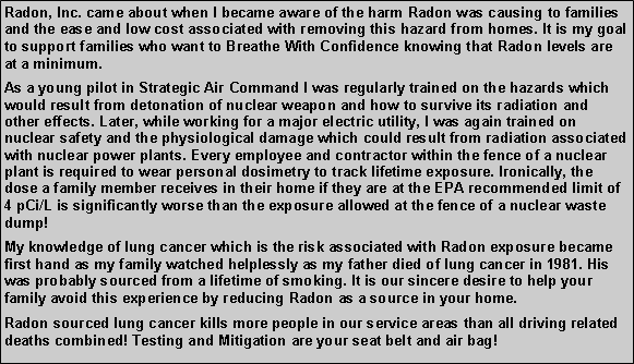 Text Box: Radon, Inc. came about when I became aware of the harm Radon was causing to families and the ease and low cost associated with removing this hazard from homes. It is my goal to support families who want to Breathe With Confidence knowing that Radon levels are at a minimum. As a young pilot in Strategic Air Command I was regularly trained on the hazards which would result from detonation of nuclear weapon and how to survive its radiation and other effects. Later, while working for a major electric utility, I was again trained on nuclear safety and the physiological damage which could result from radiation associated with nuclear power plants. Every employee and contractor within the fence of a nuclear plant is required to wear personal dosimetry to track lifetime exposure. Ironically, the dose a family member receives in their home if they are at the EPA recommended limit of 4 pCi/L is significantly worse than the exposure allowed at the fence of a nuclear waste dump!My knowledge of lung cancer which is the risk associated with Radon exposure became first hand as my family watched helplessly as my father died of lung cancer in 1981. His was probably sourced from a lifetime of smoking. It is our sincere desire to help your family avoid this experience by reducing Radon as a source in your home.Radon sourced lung cancer kills more people in our service areas than all driving related deaths combined! Testing and Mitigation are your seat belt and air bag!